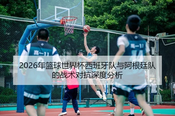 2026年篮球世界杯西班牙队与阿根廷队的战术对抗深度分析