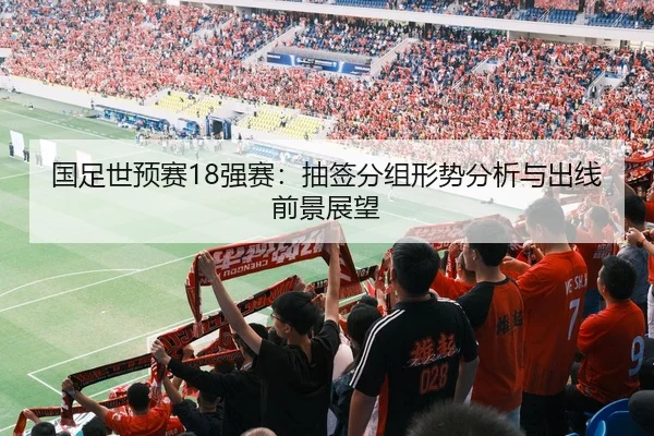 国足世预赛18强赛：抽签分组形势分析与出线前景展望