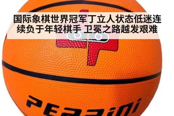 国际象棋世界冠军丁立人状态低迷连续负于年轻棋手 卫冕之路越发艰难