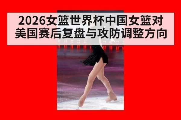 2026女篮世界杯中国女篮对美国赛后复盘与攻防调整方向